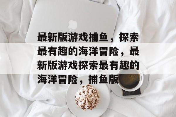最新版游戏捕鱼，探索最有趣的海洋冒险，最新版游戏探索最有趣的海洋冒险，捕鱼版