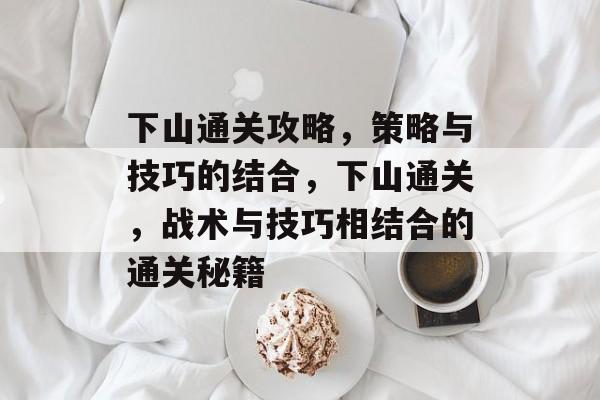 下山通关攻略，策略与技巧的结合，下山通关，战术与技巧相结合的通关秘籍