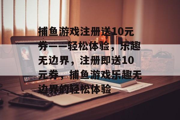 捕鱼游戏注册送10元券——轻松体验，乐趣无边界，注册即送10元券，捕鱼游戏乐趣无边界的轻松体验