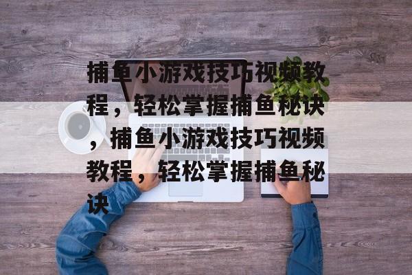 捕鱼小游戏技巧视频教程,轻松掌握捕鱼秘诀,捕鱼小游戏技巧视频教程,轻松掌握捕鱼秘诀 捕鱼小游戏技巧视频教程,轻松掌握捕鱼秘诀,捕鱼小游戏技巧视频教程,轻松掌握捕鱼秘诀