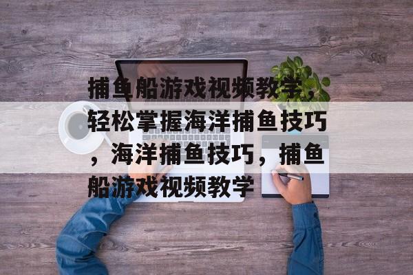 捕鱼船游戏视频教学，轻松掌握海洋捕鱼技巧，海洋捕鱼技巧，捕鱼船游戏视频教学