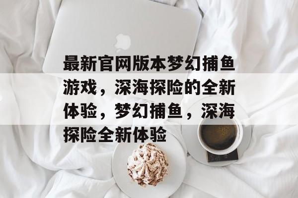 最新官网版本梦幻捕鱼游戏,深海探险的全新体验,梦幻捕鱼,深海探险全新体验 最新官网版本梦幻捕鱼游戏,深海探险的全新体验,梦幻捕鱼,深海探险全新体验