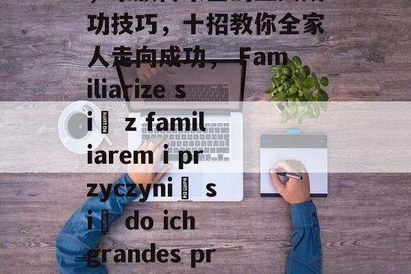 掌握fami通关攻略,家族传家宝的五大成功技巧,十招教你全家人走向成功, Familiarize się z familiarem i przyczynić się do ich grandes przygotowania! 掌握fami通关攻略,家族传家宝的五大成功技巧,十招教你全家人走向成功, Familiarize się z familiarem i przyczynić się do ich grandes przygotowania!