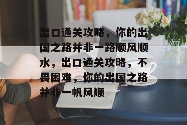 出口通关攻略,你的出国之路并非一路顺风顺水,出口通关攻略,不畏困难,你的出国之路并非一帆风顺 出口通关攻略,你的出国之路并非一路顺风顺水,出口通关攻略,不畏困难,你的出国之路并非一帆风顺
