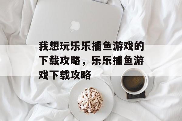 我想玩乐乐捕鱼游戏的下载攻略，乐乐捕鱼游戏下载攻略