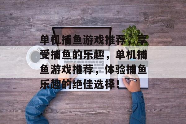 单机捕鱼游戏推荐,享受捕鱼的乐趣,单机捕鱼游戏推荐,体验捕鱼乐趣的绝佳选择! 单机捕鱼游戏推荐,享受捕鱼的乐趣,单机捕鱼游戏推荐,体验捕鱼乐趣的绝佳选择!