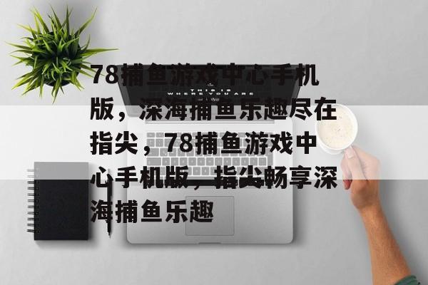 78捕鱼游戏中心手机版，深海捕鱼乐趣尽在指尖，78捕鱼游戏中心手机版，指尖畅享深海捕鱼乐趣