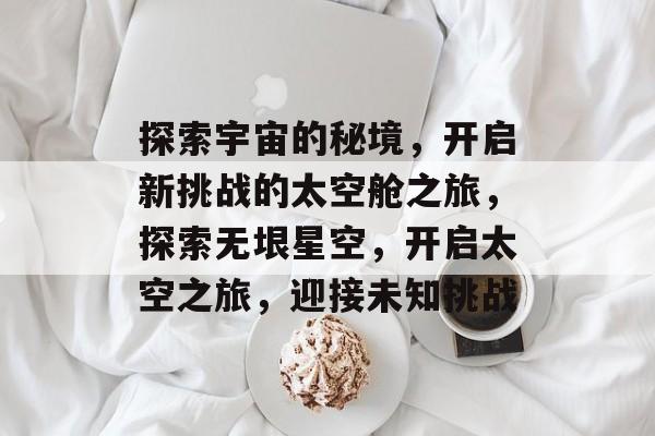 探索宇宙的秘境,开启新挑战的太空舱之旅,探索无垠星空,开启太空之旅,迎接未知挑战 探索宇宙的秘境,开启新挑战的太空舱之旅,探索无垠星空,开启太空之旅,迎接未知挑战