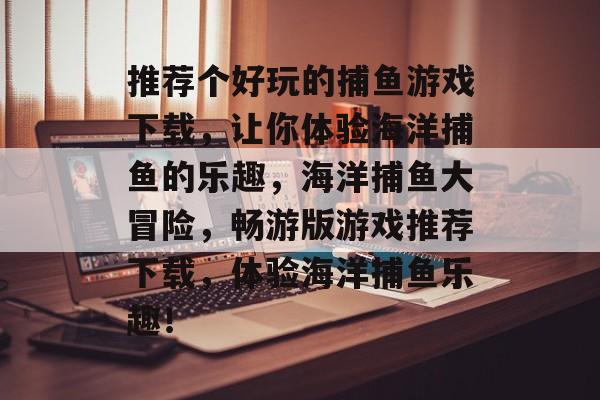 推荐个好玩的捕鱼游戏下载,让你体验海洋捕鱼的乐趣,海洋捕鱼大冒险,畅游版游戏推荐下载,体验海洋捕鱼乐趣! 推荐个好玩的捕鱼游戏下载,让你体验海洋捕鱼的乐趣,海洋捕鱼大冒险,畅游版游戏推荐下载,体验海洋捕鱼乐趣!