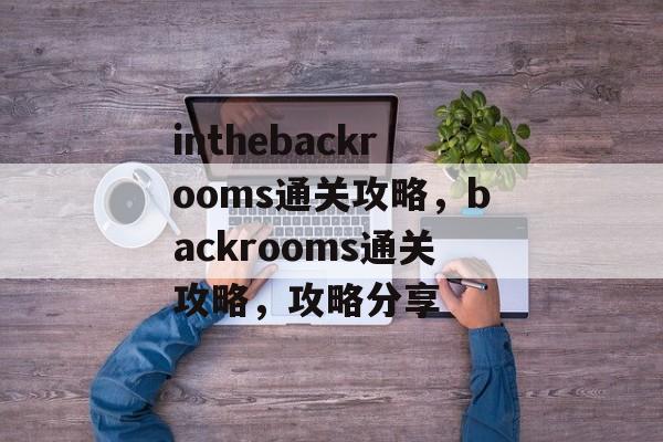 inthebackrooms通关攻略，backrooms通关攻略，攻略分享