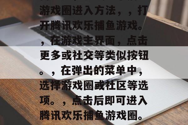 腾讯欢乐捕鱼游戏圈如何进入，腾讯欢乐捕鱼游戏圈进入方法，，打开腾讯欢乐捕鱼游戏。，在游戏主界面，点击更多或社交等类似按钮。，在弹出的菜单中，选择游戏圈或社区等选项。，点击后即可进入腾讯欢乐捕鱼游戏圈。，如何进入腾讯欢乐捕鱼游戏圈？