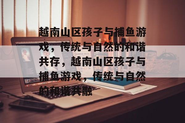 越南山区孩子与捕鱼游戏,传统与自然的和谐共存,越南山区孩子与捕鱼游戏,传统与自然的和谐共融 越南山区孩子与捕鱼游戏,传统与自然的和谐共存,越南山区孩子与捕鱼游戏,传统与自然的和谐共融