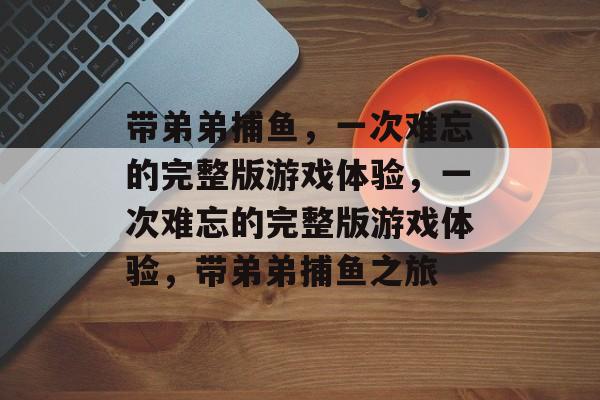 带弟弟捕鱼,一次难忘的完整版游戏体验,一次难忘的完整版游戏体验,带弟弟捕鱼之旅 带弟弟捕鱼,一次难忘的完整版游戏体验,一次难忘的完整版游戏体验,带弟弟捕鱼之旅