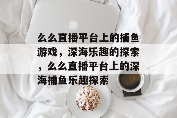 么么直播平台上的捕鱼游戏,深海乐趣的探索,么么直播平台上的深海捕鱼乐趣探索 么么直播平台上的捕鱼游戏,深海乐趣的探索,么么直播平台上的深海捕鱼乐趣探索