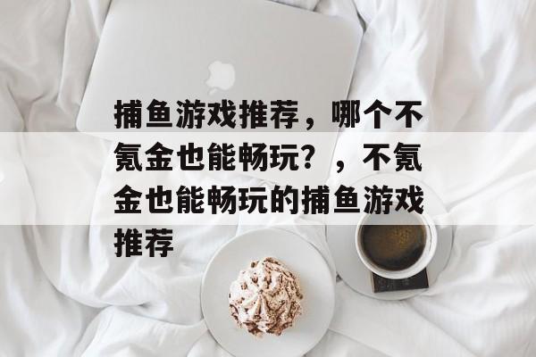 捕鱼游戏推荐,哪个不氪金也能畅玩?,不氪金也能畅玩的捕鱼游戏推荐 捕鱼游戏推荐,哪个不氪金也能畅玩?,不氪金也能畅玩的捕鱼游戏推荐