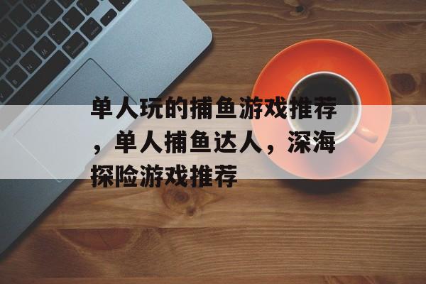 单人玩的捕鱼游戏推荐，单人捕鱼达人，深海探险游戏推荐