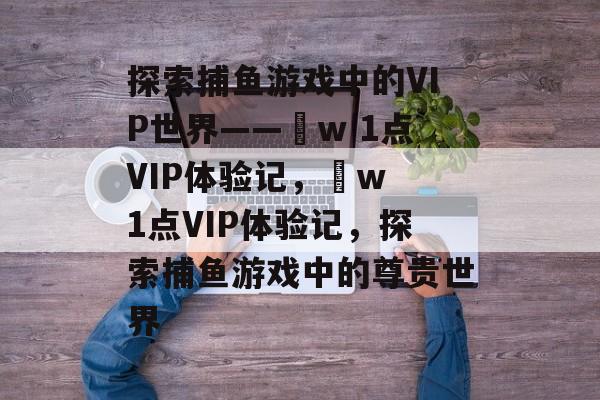 探索捕鱼游戏中的VIP世界——焌w 1点VIP体验记,焌w 1点VIP体验记,探索捕鱼游戏中的尊贵世界 探索捕鱼游戏中的VIP世界——焌w 1点VIP体验记,焌w 1点VIP体验记,探索捕鱼游戏中的尊贵世界