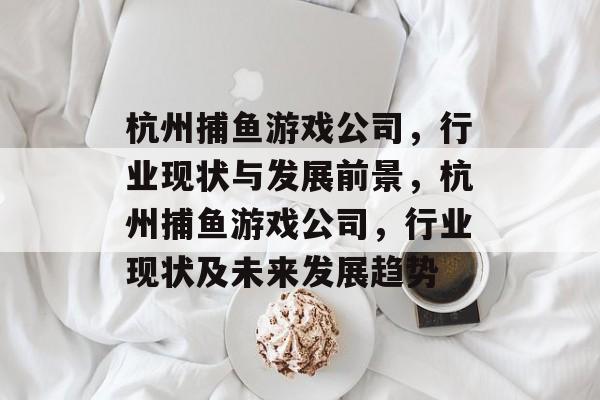 杭州捕鱼游戏公司，行业现状与发展前景，杭州捕鱼游戏公司，行业现状及未来发展趋势