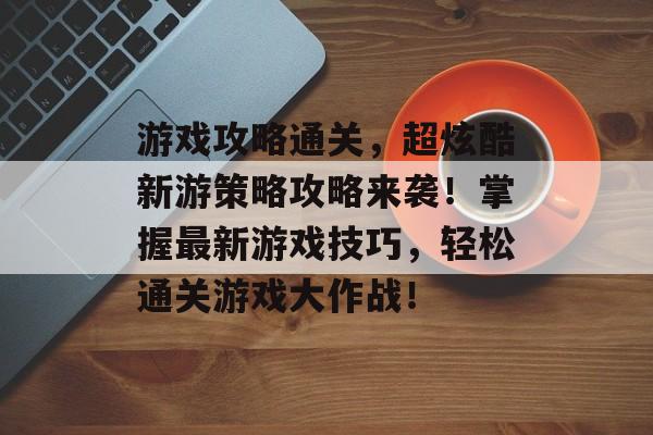 游戏攻略通关,超炫酷新游策略攻略来袭!掌握最新游戏技巧,轻松通关游戏大作战! 游戏攻略通关,超炫酷新游策略攻略来袭!掌握最新游戏技巧,轻松通关游戏大作战!