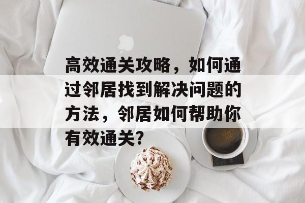 高效通关攻略,如何通过邻居找到解决问题的方法,邻居如何帮助你有效通关? 高效通关攻略,如何通过邻居找到解决问题的方法,邻居如何帮助你有效通关?