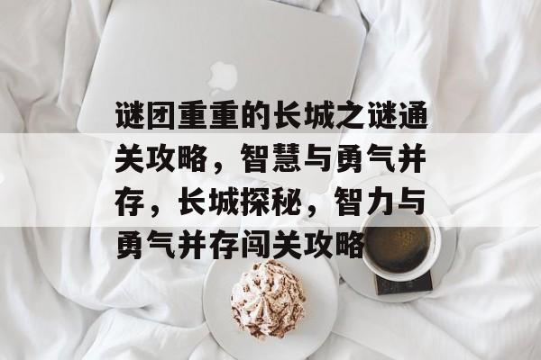 谜团重重的长城之谜通关攻略,智慧与勇气并存,长城探秘,智力与勇气并存闯关攻略 谜团重重的长城之谜通关攻略,智慧与勇气并存,长城探秘,智力与勇气并存闯关攻略