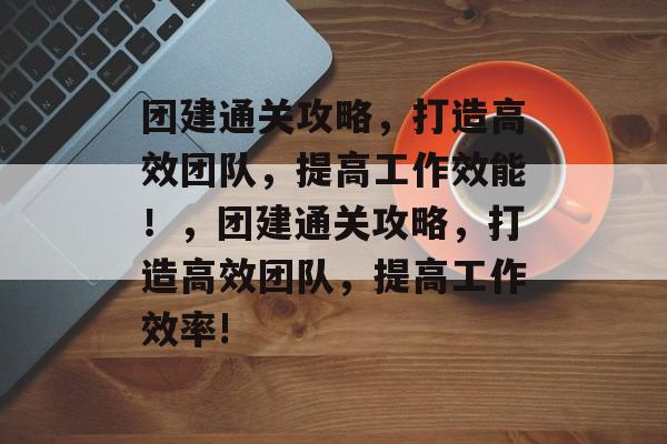 团建通关攻略,打造高效团队,提高工作效能!,团建通关攻略,打造高效团队,提高工作效率! 团建通关攻略,打造高效团队,提高工作效能!,团建通关攻略,打造高效团队,提高工作效率!