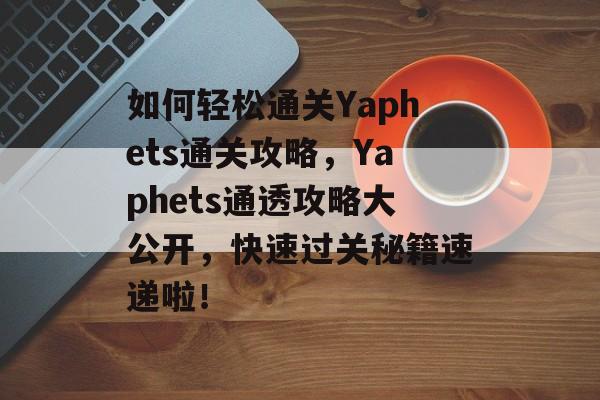 如何轻松通关Yaphets通关攻略,Yaphets通透攻略大公开,快速过关秘籍速递啦! 如何轻松通关Yaphets通关攻略,Yaphets通透攻略大公开,快速过关秘籍速递啦!