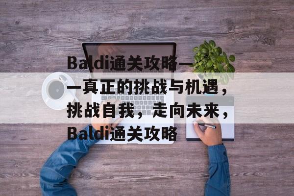 Baldi通关攻略——真正的挑战与机遇,挑战自我,走向未来,Baldi通关攻略 Baldi通关攻略——真正的挑战与机遇,挑战自我,走向未来,Baldi通关攻略