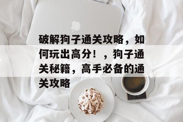 破解狗子通关攻略，如何玩出高分！，狗子通关秘籍，高手必备的通关攻略