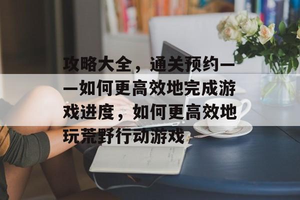 攻略大全,通关预约——如何更高效地完成游戏进度,如何更高效地玩荒野行动游戏 攻略大全,通关预约——如何更高效地完成游戏进度,如何更高效地玩荒野行动游戏
