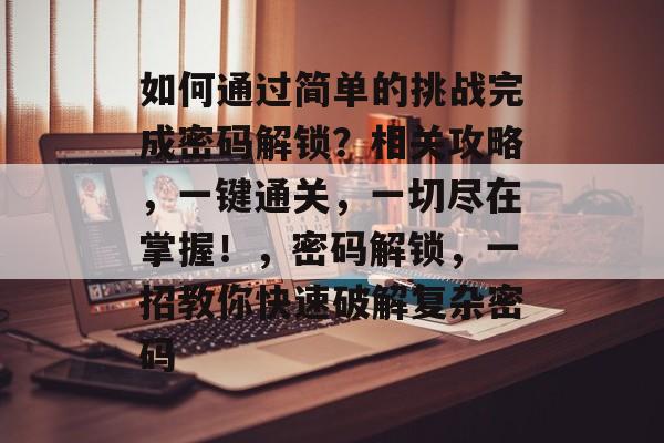 如何通过简单的挑战完成密码解锁？相关攻略，一键通关，一切尽在掌握！，密码解锁，一招教你快速破解复杂密码