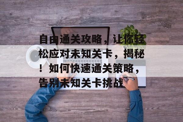 自由通关攻略,让你轻松应对未知关卡,揭秘!如何快速通关策略,告别未知关卡挑战 自由通关攻略,让你轻松应对未知关卡,揭秘!如何快速通关策略,告别未知关卡挑战