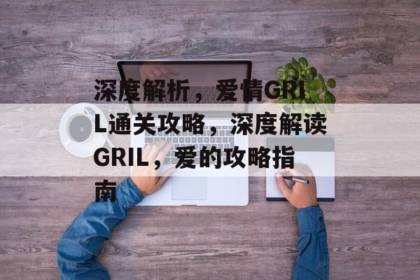 深度解析,爱情GRIL通关攻略,深度解读GRIL,爱的攻略指南 深度解析,爱情GRIL通关攻略,深度解读GRIL,爱的攻略指南