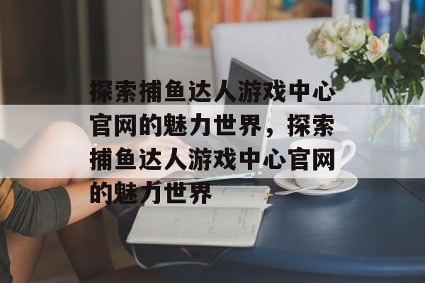 探索捕鱼达人游戏中心官网的魅力世界,探索捕鱼达人游戏中心官网的魅力世界 探索捕鱼达人游戏中心官网的魅力世界,探索捕鱼达人游戏中心官网的魅力世界
