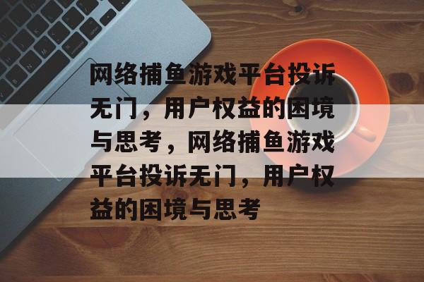 网络捕鱼游戏平台投诉无门,用户权益的困境与思考,网络捕鱼游戏平台投诉无门,用户权益的困境与思考 网络捕鱼游戏平台投诉无门,用户权益的困境与思考,网络捕鱼游戏平台投诉无门,用户权益的困境与思考