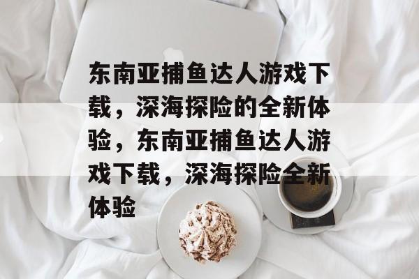 东南亚捕鱼达人游戏下载，深海探险的全新体验，东南亚捕鱼达人游戏下载，深海探险全新体验