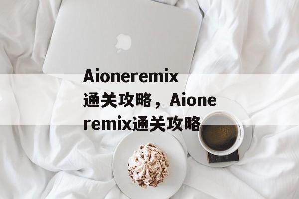Aioneremix通关攻略,Aioneremix通关攻略 Aioneremix通关攻略,Aioneremix通关攻略