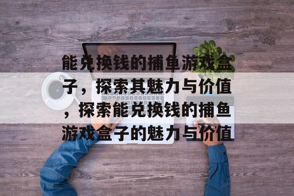 能兑换钱的捕鱼游戏盒子，探索其魅力与价值，探索能兑换钱的捕鱼游戏盒子的魅力与价值