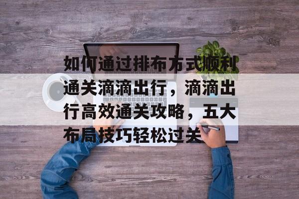 如何通过排布方式顺利通关滴滴出行,滴滴出行高效通关攻略,五大布局技巧轻松过关 如何通过排布方式顺利通关滴滴出行,滴滴出行高效通关攻略,五大布局技巧轻松过关