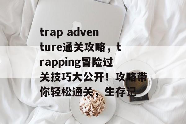 trap adventure通关攻略,trapping冒险过关技巧大公开!攻略带你轻松通关,生存记 trap adventure通关攻略,trapping冒险过关技巧大公开!攻略带你轻松通关,生存记