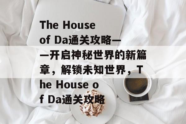 The House of Da通关攻略——开启神秘世界的新篇章,解锁未知世界,The House of Da通关攻略 The House of Da通关攻略——开启神秘世界的新篇章,解锁未知世界,The House of Da通关攻略