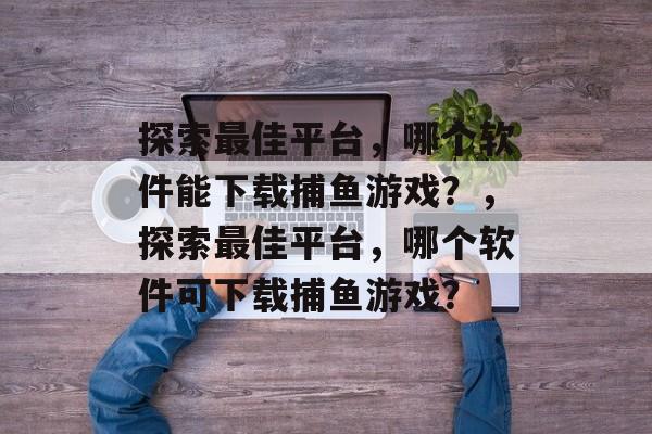 探索最佳平台,哪个软件能下载捕鱼游戏?,探索最佳平台,哪个软件可下载捕鱼游戏? 探索最佳平台,哪个软件能下载捕鱼游戏?,探索最佳平台,哪个软件可下载捕鱼游戏?