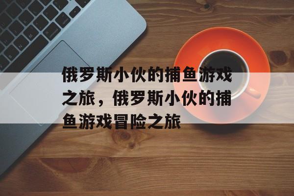 俄罗斯小伙的捕鱼游戏之旅,俄罗斯小伙的捕鱼游戏冒险之旅 俄罗斯小伙的捕鱼游戏之旅,俄罗斯小伙的捕鱼游戏冒险之旅