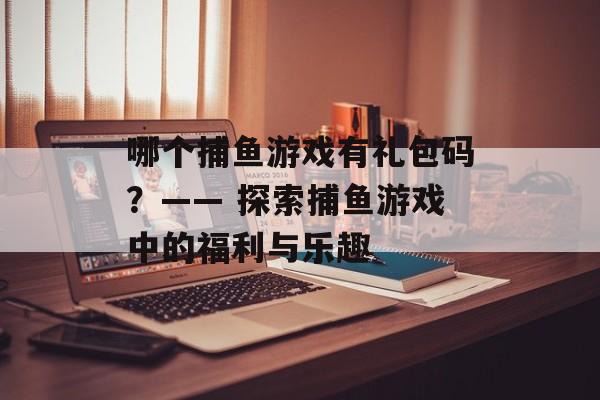 哪个捕鱼游戏有礼包码?—— 探索捕鱼游戏中的福利与乐趣 哪个捕鱼游戏有礼包码?—— 探索捕鱼游戏中的福利与乐趣