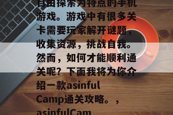 asinfulCamp是一款以真实冒险和自由探索为特点的手机游戏。游戏中有很多关卡需要玩家解开谜题,收集资源,挑战自我。然而,如何才能顺利通关呢?下面我将为你介绍一款asinfulCamp通关攻略。,asinfulCamp过关攻略,解谜、获取资源、挑战自我 asinfulCamp是一款以真实冒险和自由探索为特点的手机游戏。游戏中有很多关卡需要玩家解开谜题,收集资源,挑战自我。然而,如何才能顺利通关呢?下面我将为你介绍一款asinfulCamp通关攻略。,asinfulCamp过关攻略,解谜、获取资源、挑战自我