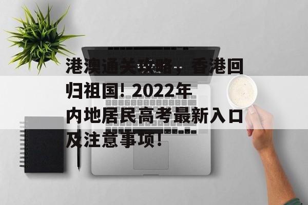 港澳通关攻略，香港回归祖国! 2022年内地居民高考最新入口及注意事项！