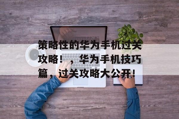 策略性的华为手机过关攻略！，华为手机技巧篇，过关攻略大公开！