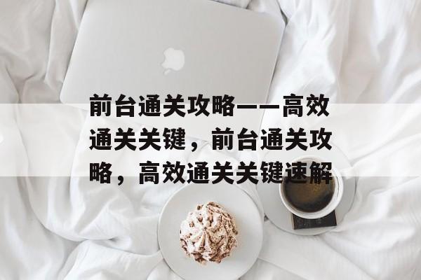 前台通关攻略——高效通关关键,前台通关攻略,高效通关关键速解 前台通关攻略——高效通关关键,前台通关攻略,高效通关关键速解