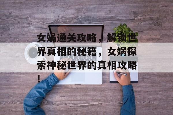 女娲通关攻略，解锁世界真相的秘籍，女娲探索神秘世界的真相攻略！