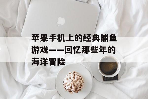 苹果手机上的经典捕鱼游戏——回忆那些年的海洋冒险 苹果手机上的经典捕鱼游戏——回忆那些年的海洋冒险